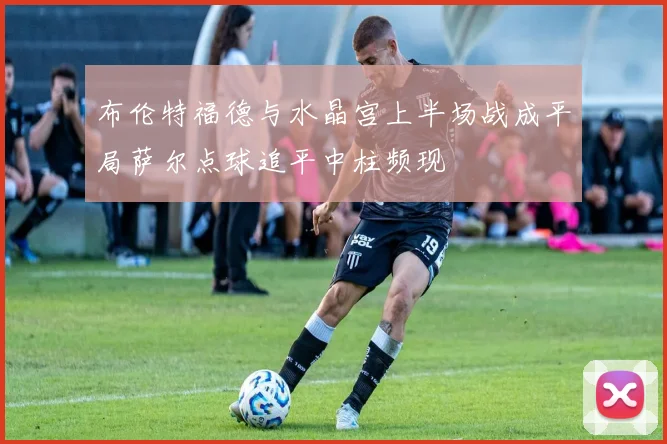 布伦特福德与水晶宫上半场战成平局萨尔点球追平中柱频现