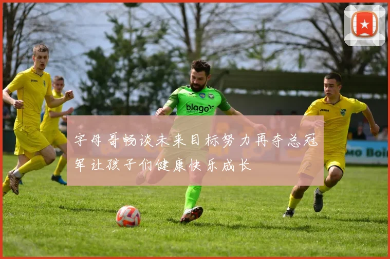 字母哥畅谈未来目标努力再夺总冠军让孩子们健康快乐成长