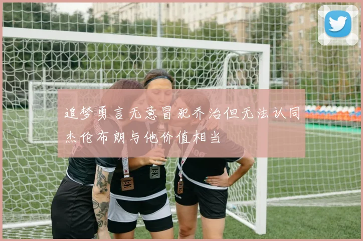 追梦勇言无意冒犯乔治但无法认同杰伦布朗与他价值相当