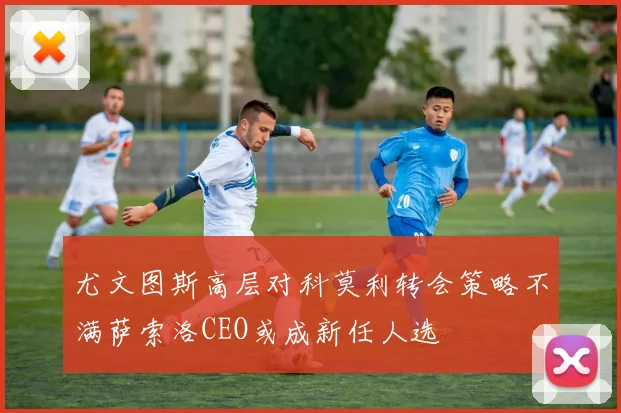 尤文图斯高层对科莫利转会策略不满萨索洛CEO或成新任人选
