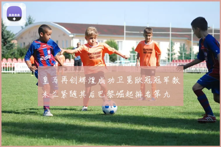 皇马再创辉煌成功卫冕欧冠冠军数米兰紧随其后巴黎崛起排名第九