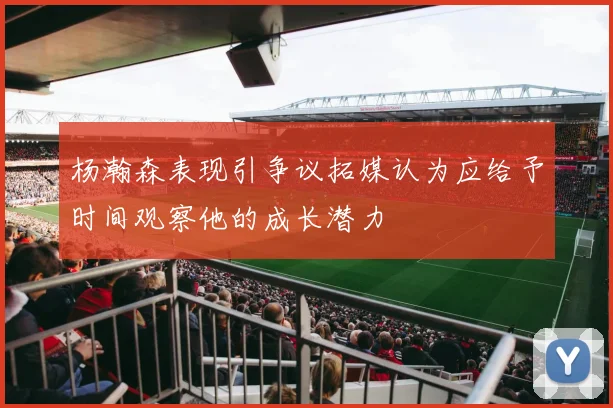 杨瀚森表现引争议拓媒认为应给予时间观察他的成长潜力