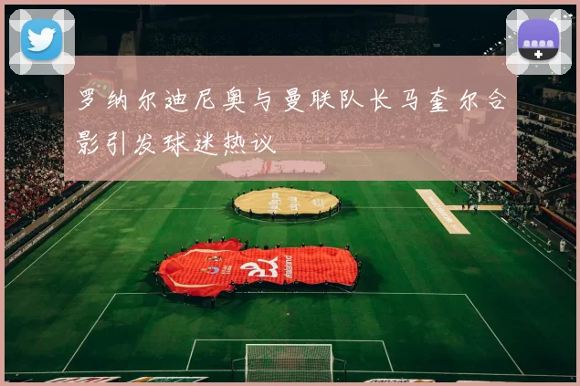罗纳尔迪尼奥与曼联队长马奎尔合影引发球迷热议