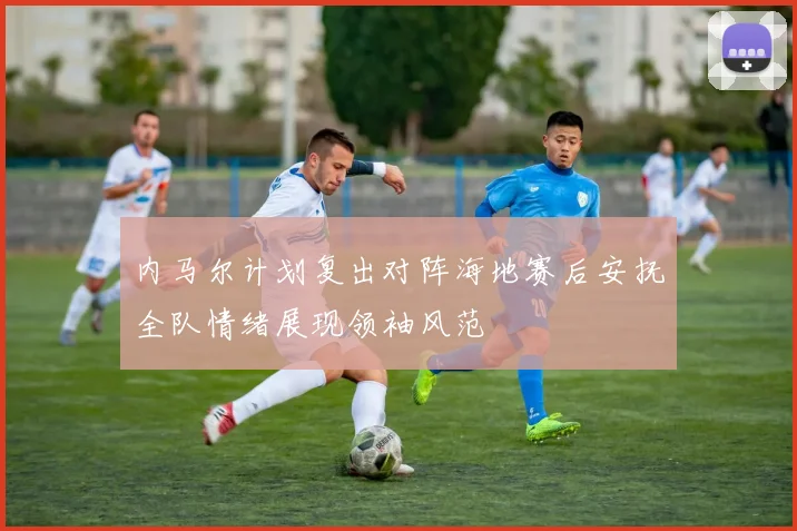内马尔计划复出对阵海地赛后安抚全队情绪展现领袖风范
