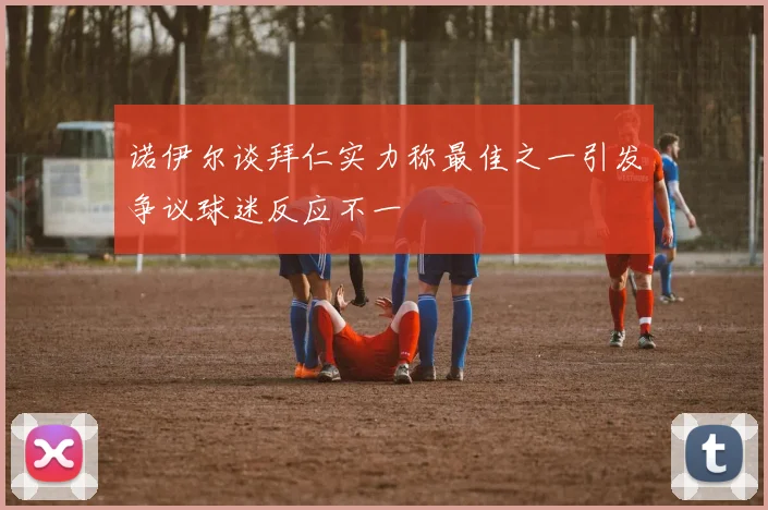 诺伊尔谈拜仁实力称最佳之一引发争议球迷反应不一