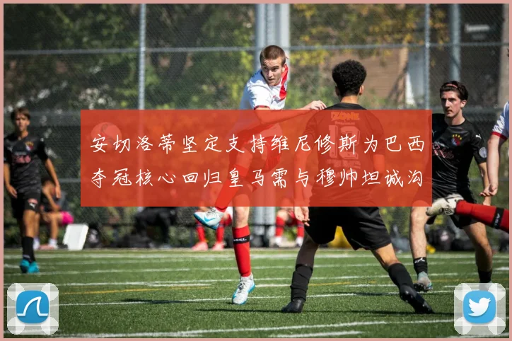 安切洛蒂坚定支持维尼修斯为巴西夺冠核心回归皇马需与穆帅坦诚沟通