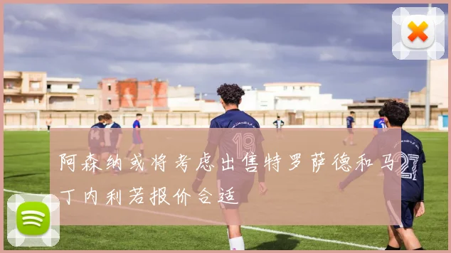 阿森纳或将考虑出售特罗萨德和马丁内利若报价合适