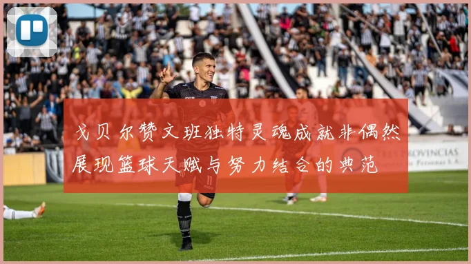 戈贝尔赞文班独特灵魂成就非偶然展现篮球天赋与努力结合的典范