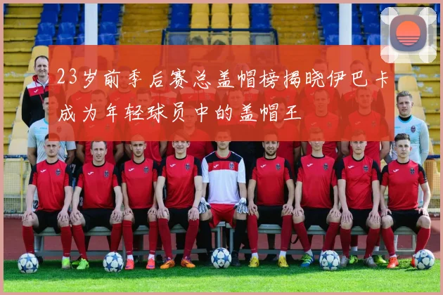 23岁前季后赛总盖帽榜揭晓伊巴卡成为年轻球员中的盖帽王