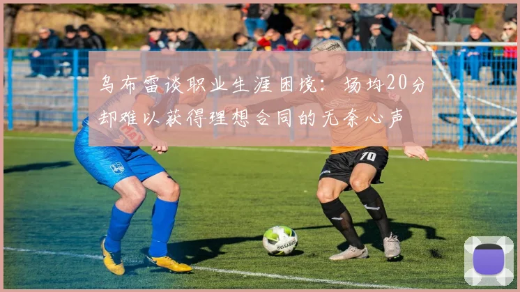 乌布雷谈职业生涯困境：场均20分却难以获得理想合同的无奈心声