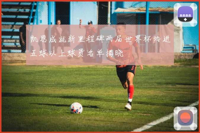 凯恩成就新里程碑两届世界杯均进五球以上球员名单揭晓