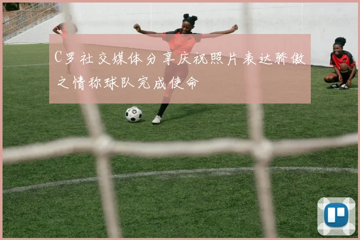 C罗社交媒体分享庆祝照片表达骄傲之情称球队完成使命
