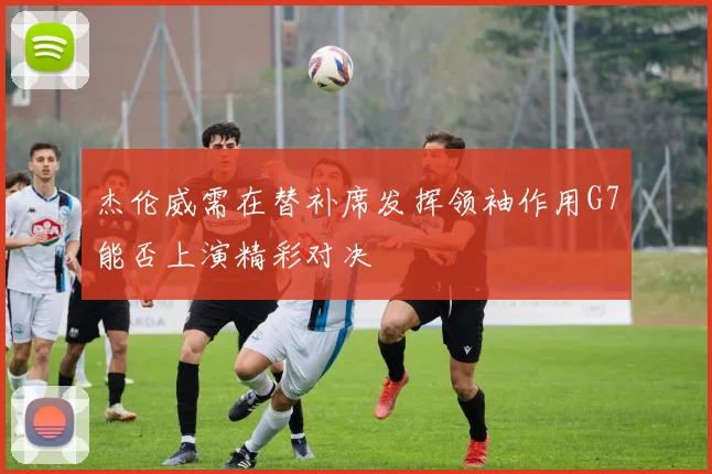 杰伦威需在替补席发挥领袖作用G7能否上演精彩对决