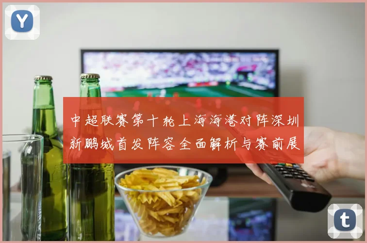 中超联赛第十轮上海海港对阵深圳新鹏城首发阵容全面解析与赛前展望