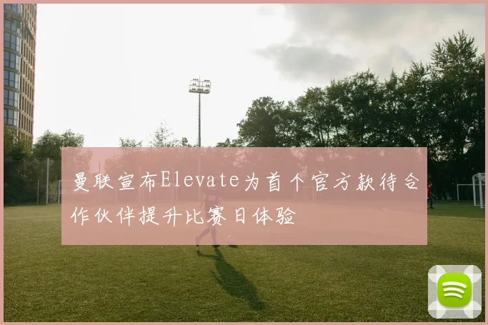 曼联宣布Elevate为首个官方款待合作伙伴提升比赛日体验