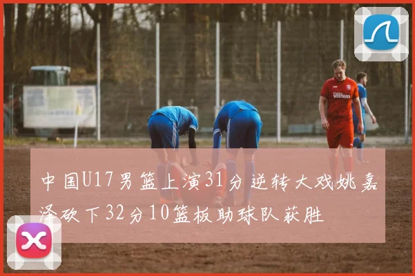 中国U17男篮上演31分逆转大戏姚嘉泽砍下32分10篮板助球队获胜