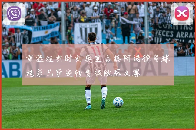 重温经典时刻奥里吉接阿诺德角球绝杀巴萨逆转晋级欧冠决赛